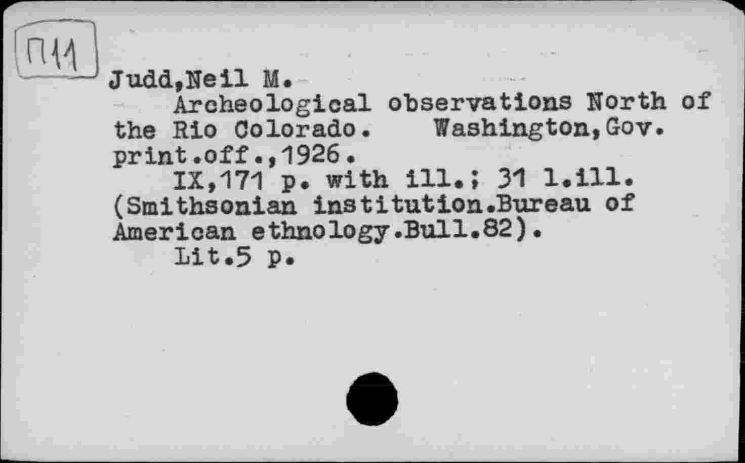 ﻿Judd,Ne il M.
Archeological observations North of the Rio Colorado. Washington,Gov. print.off.,1926.
IX,171 p. with ill.; 31 l.ill. (Smithsonian institution.Bureau of American ethnology.Bull.82).
Lit.5 P.